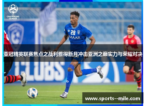 亚冠精英联赛焦点之战利雅得新月冲击亚洲之巅实力与荣耀对决