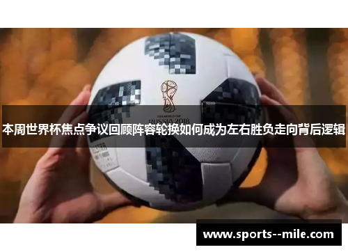 本周世界杯焦点争议回顾阵容轮换如何成为左右胜负走向背后逻辑